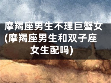 摩羯座男生不理巨蟹女(摩羯座男生和双子座女生配吗)