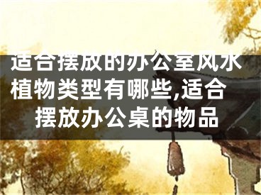适合摆放的办公室风水植物类型有哪些,适合摆放办公桌的物品