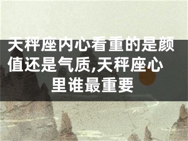 天秤座内心看重的是颜值还是气质,天秤座心里谁最重要