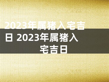 2023年属猪入宅吉日 2023年属猪入宅吉日