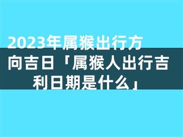 2023年属猴出行方向吉日「属猴人出行吉利日期是什么」