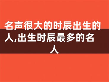 名声很大的时辰出生的人,出生时辰最多的名人