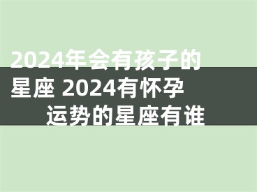 2024年会有孩子的星座 2024有怀孕运势的星座有谁
