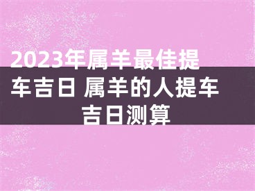 2023年属羊最佳提车吉日 属羊的人提车吉日测算