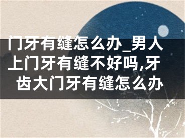 门牙有缝怎么办_男人上门牙有缝不好吗,牙齿大门牙有缝怎么办