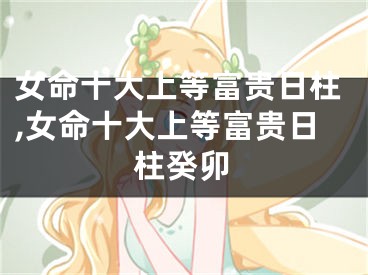 女命十大上等富贵日柱,女命十大上等富贵日柱癸卯