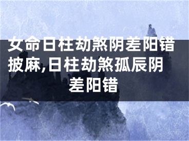女命日柱劫煞阴差阳错披麻,日柱劫煞孤辰阴差阳错