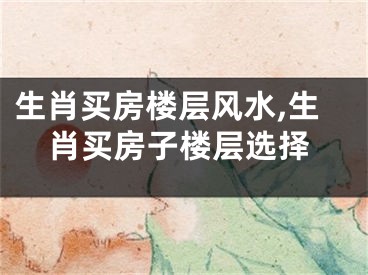 生肖买房楼层风水,生肖买房子楼层选择