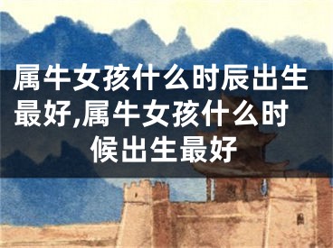 属牛女孩什么时辰出生最好,属牛女孩什么时候出生最好