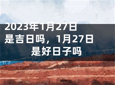 2023年1月27日是吉日吗，1月27日是好日子吗