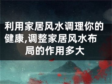 利用家居风水调理你的健康,调整家居风水布局的作用多大