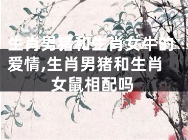 生肖男猪和生肖女牛的爱情,生肖男猪和生肖女鼠相配吗