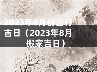 2023年8月份出行吉日（2023年8月搬家吉日）