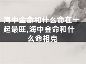 海中金命和什么命在一起最旺,海中金命和什么命相克