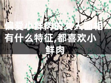 偏爱小鲜肉的女人面相有什么特征,都喜欢小鲜肉
