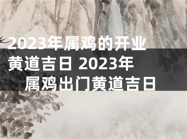 2023年属鸡的开业黄道吉日 2023年属鸡出门黄道吉日