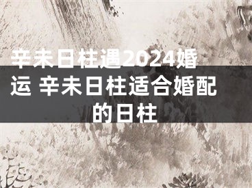 辛未日柱遇2024婚运 辛未日柱适合婚配的日柱