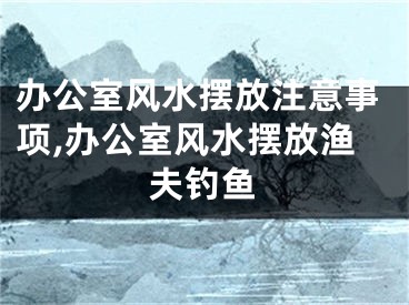办公室风水摆放注意事项,办公室风水摆放渔夫钓鱼