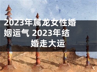 2023年属龙女性婚姻运气 2023年结婚走大运