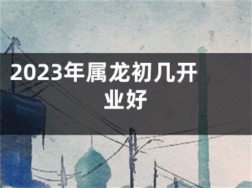 2023年属龙初几开业好