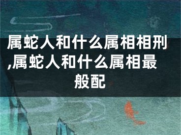 属蛇人和什么属相相刑,属蛇人和什么属相最般配