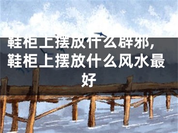 鞋柜上摆放什么辟邪,鞋柜上摆放什么风水最好