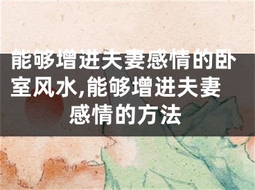 能够增进夫妻感情的卧室风水,能够增进夫妻感情的方法