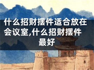 什么招财摆件适合放在会议室,什么招财摆件最好