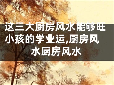 这三大厨房风水能够旺小孩的学业运,厨房风水厨房风水