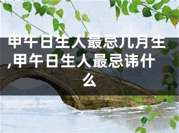 甲午日生人最忌几月生,甲午日生人最忌讳什么