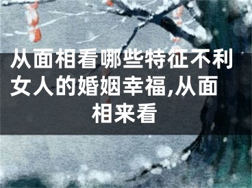 从面相看哪些特征不利女人的婚姻幸福,从面相来看
