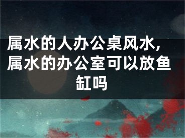 属水的人办公桌风水,属水的办公室可以放鱼缸吗