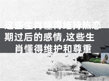 这些生肖懂得维持热恋期过后的感情,这些生肖懂得维护和尊重