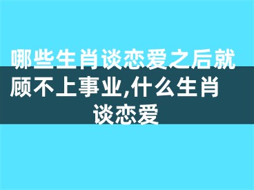 哪些生肖谈恋爱之后就顾不上事业,什么生肖谈恋爱