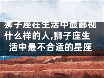 狮子座在生活中最鄙视什么样的人,狮子座生活中最不合适的星座