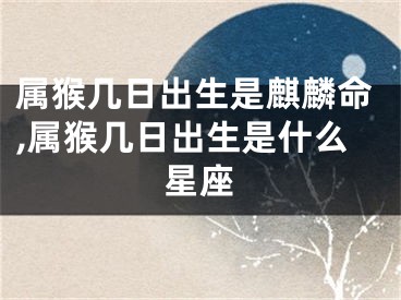属猴几日出生是麒麟命,属猴几日出生是什么星座