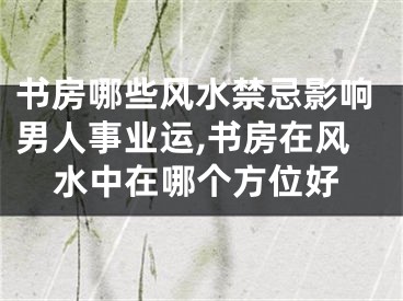 书房哪些风水禁忌影响男人事业运,书房在风水中在哪个方位好