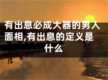 有出息必成大器的男人面相,有出息的定义是什么