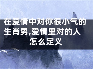 在爱情中对你很小气的生肖男,爱情里对的人怎么定义