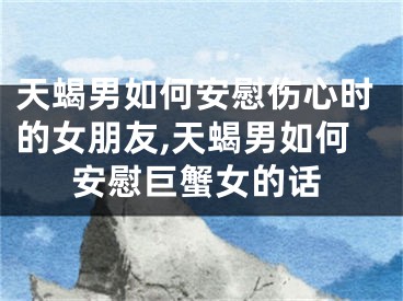 天蝎男如何安慰伤心时的女朋友,天蝎男如何安慰巨蟹女的话