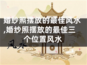 婚纱照摆放的最佳风水,婚纱照摆放的最佳三个位置风水