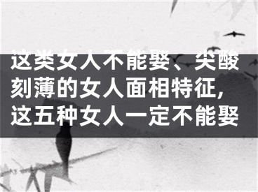 这类女人不能娶、尖酸刻薄的女人面相特征,这五种女人一定不能娶