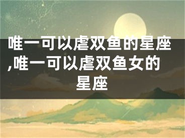唯一可以虐双鱼的星座,唯一可以虐双鱼女的星座