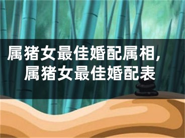 属猪女最佳婚配属相,属猪女最佳婚配表