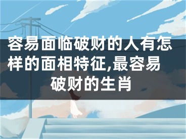 容易面临破财的人有怎样的面相特征,最容易破财的生肖
