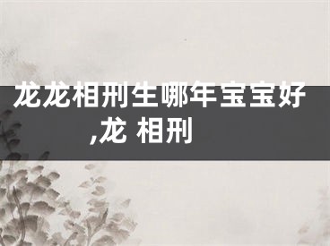龙龙相刑生哪年宝宝好,龙 相刑