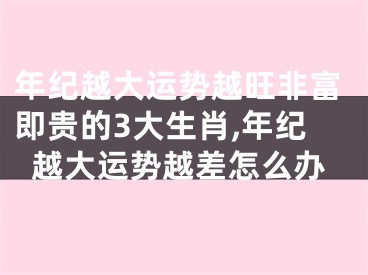 年纪越大运势越旺非富即贵的3大生肖,年纪越大运势越差怎么办