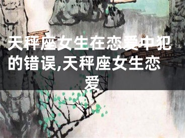 天秤座女生在恋爱中犯的错误,天秤座女生恋爱