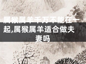 属猴属羊千万不能在一起,属猴属羊适合做夫妻吗