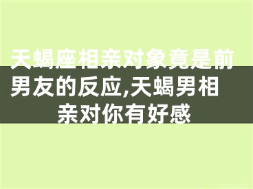天蝎座相亲对象竟是前男友的反应,天蝎男相亲对你有好感